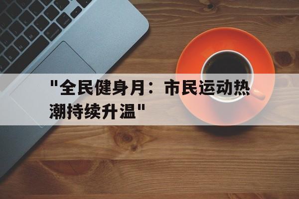 爱游戏体育电竞娱乐-关于&quot;全民健身月：市民运动热潮持续升温&quot;的信息